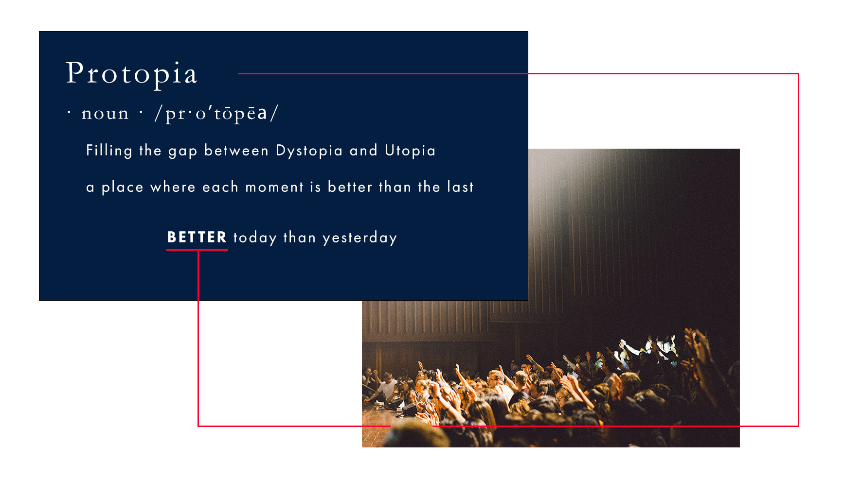 Definition - Protopia: (noun) Filling the gap between Dystopia and Utopia. A place where each moment is better than the last. BETTER today than yesterday. The image depicts a large auditorium with a bright white light illuminating the middle and front people in the audience, while many with their hand raised, look towards the stage. A thin red line extends horizontally from the title word 'Protopia' to the underlined word 'BETTER', symbolizing the journey towards continuous improvement. Join us in the journey towards Protopia.